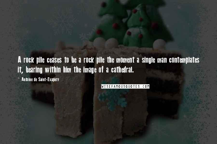 Antoine De Saint-Exupery Quotes: A rock pile ceases to be a rock pile the moment a single man contemplates it, bearing within him the image of a cathedral.