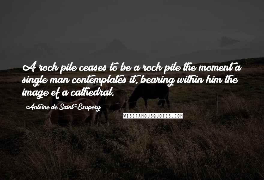 Antoine De Saint-Exupery Quotes: A rock pile ceases to be a rock pile the moment a single man contemplates it, bearing within him the image of a cathedral.