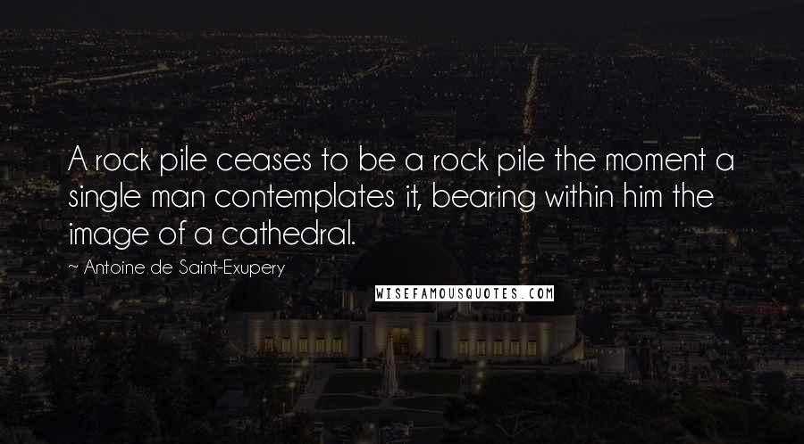 Antoine De Saint-Exupery Quotes: A rock pile ceases to be a rock pile the moment a single man contemplates it, bearing within him the image of a cathedral.