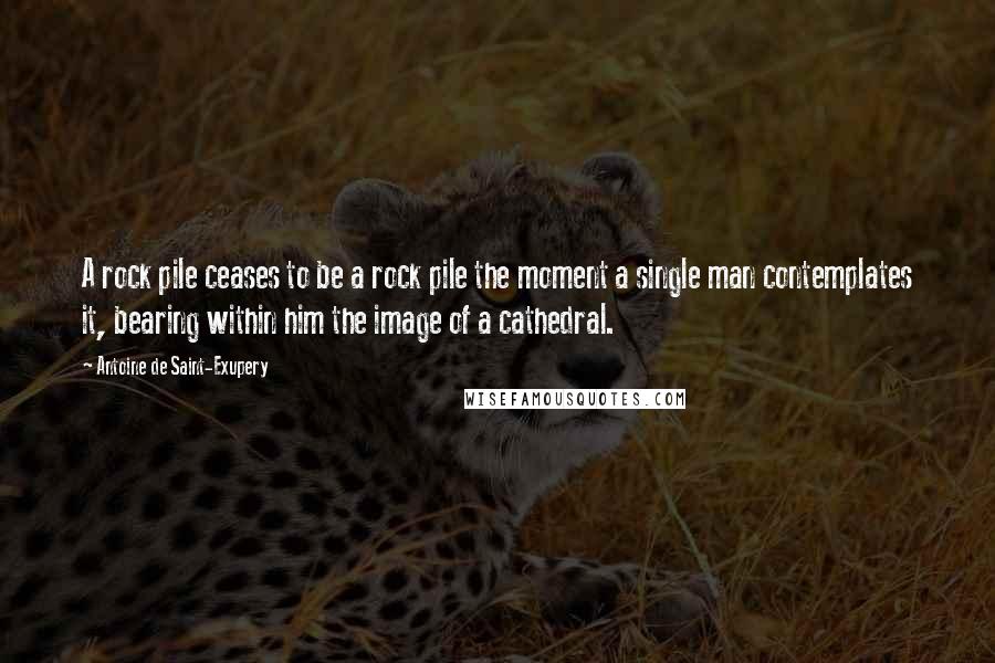 Antoine De Saint-Exupery Quotes: A rock pile ceases to be a rock pile the moment a single man contemplates it, bearing within him the image of a cathedral.