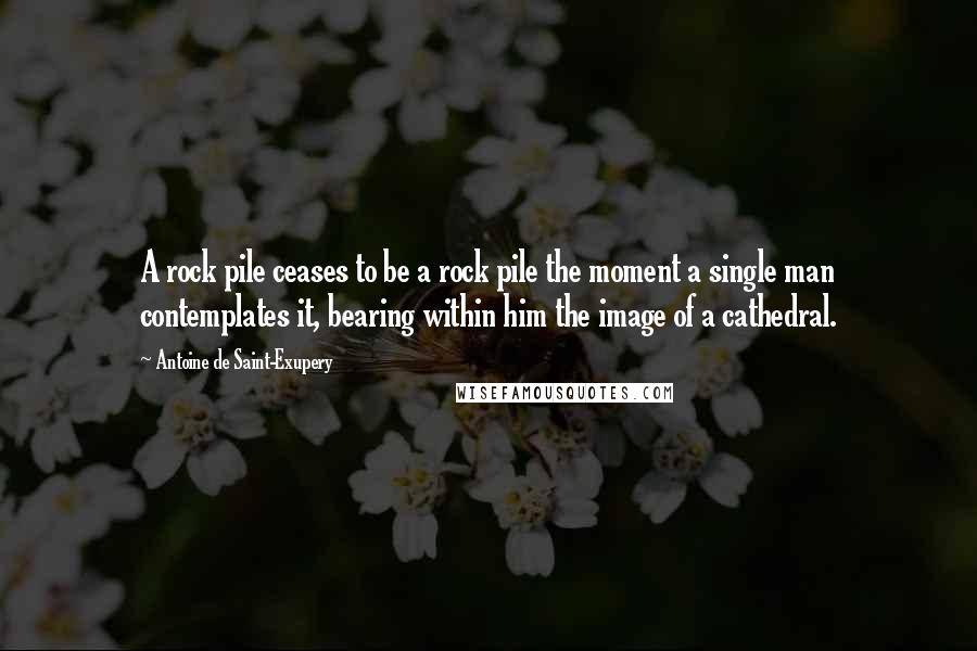 Antoine De Saint-Exupery Quotes: A rock pile ceases to be a rock pile the moment a single man contemplates it, bearing within him the image of a cathedral.