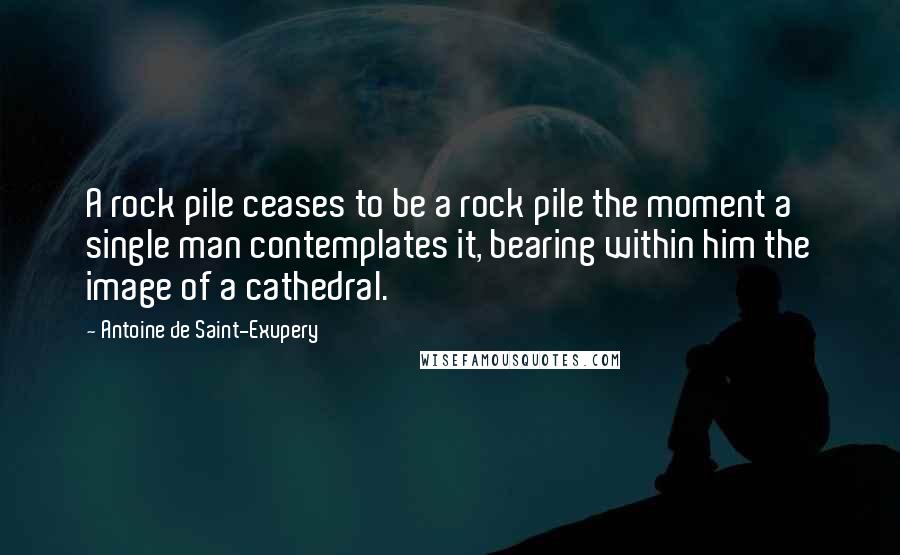 Antoine De Saint-Exupery Quotes: A rock pile ceases to be a rock pile the moment a single man contemplates it, bearing within him the image of a cathedral.