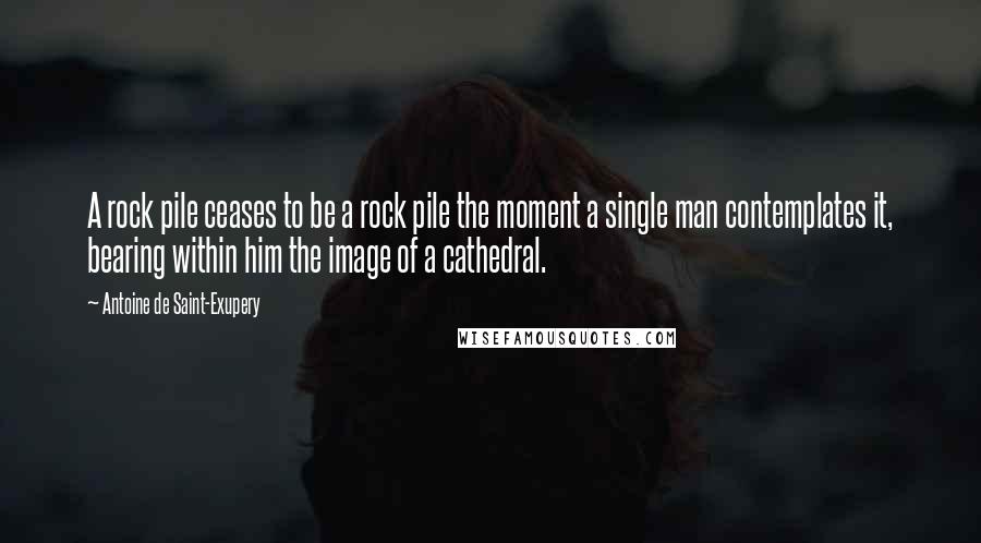 Antoine De Saint-Exupery Quotes: A rock pile ceases to be a rock pile the moment a single man contemplates it, bearing within him the image of a cathedral.