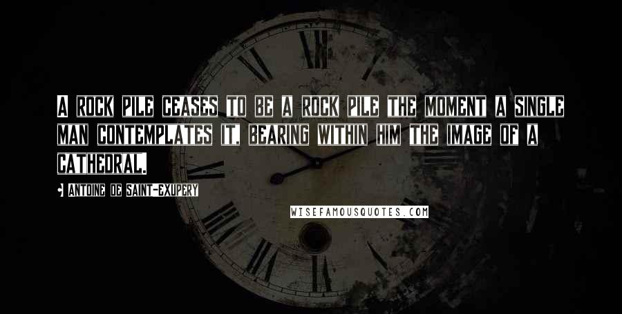 Antoine De Saint-Exupery Quotes: A rock pile ceases to be a rock pile the moment a single man contemplates it, bearing within him the image of a cathedral.