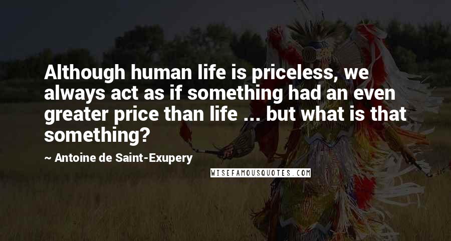 Antoine De Saint-Exupery Quotes: Although human life is priceless, we always act as if something had an even greater price than life ... but what is that something?