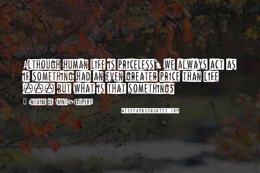 Antoine De Saint-Exupery Quotes: Although human life is priceless, we always act as if something had an even greater price than life ... but what is that something?