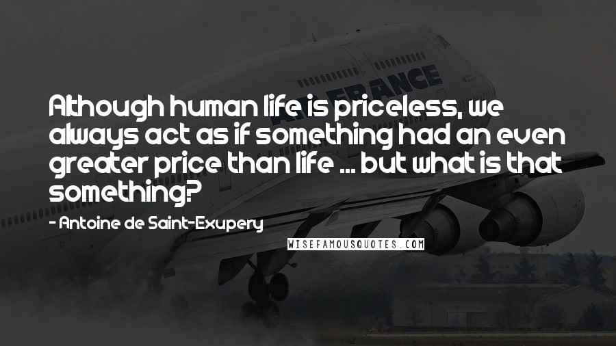 Antoine De Saint-Exupery Quotes: Although human life is priceless, we always act as if something had an even greater price than life ... but what is that something?