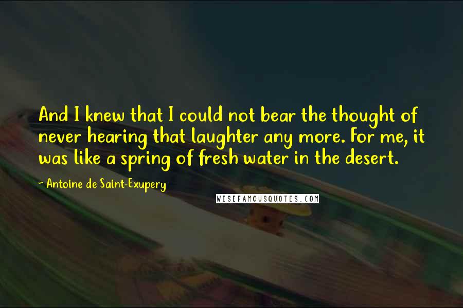 Antoine De Saint-Exupery Quotes: And I knew that I could not bear the thought of never hearing that laughter any more. For me, it was like a spring of fresh water in the desert.