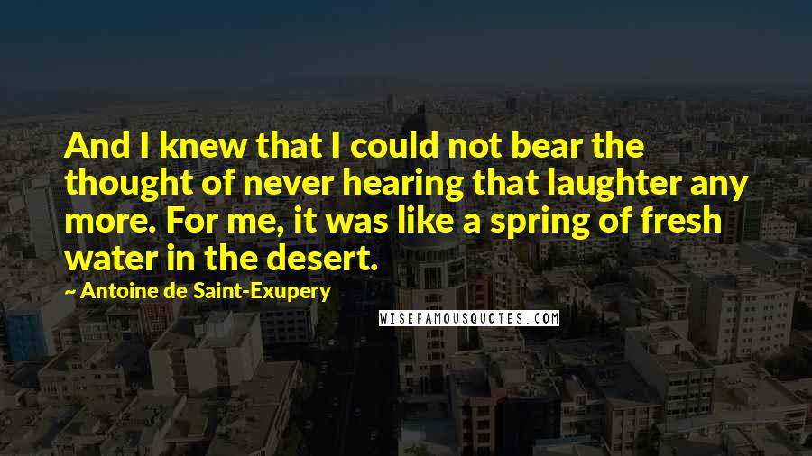 Antoine De Saint-Exupery Quotes: And I knew that I could not bear the thought of never hearing that laughter any more. For me, it was like a spring of fresh water in the desert.