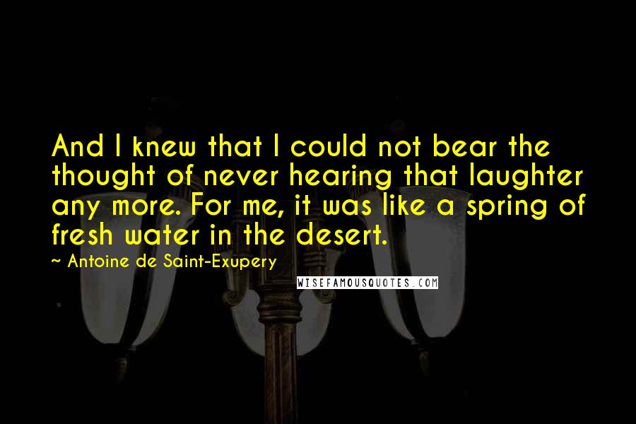 Antoine De Saint-Exupery Quotes: And I knew that I could not bear the thought of never hearing that laughter any more. For me, it was like a spring of fresh water in the desert.