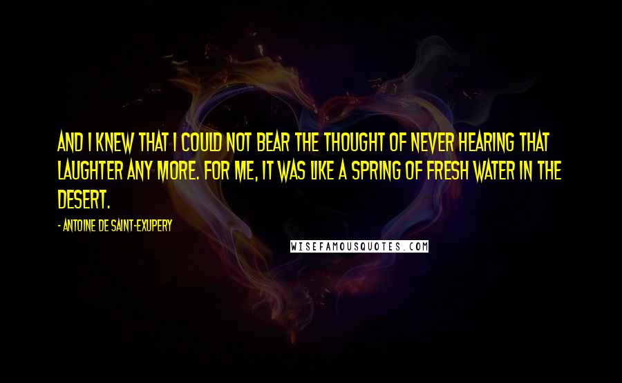 Antoine De Saint-Exupery Quotes: And I knew that I could not bear the thought of never hearing that laughter any more. For me, it was like a spring of fresh water in the desert.