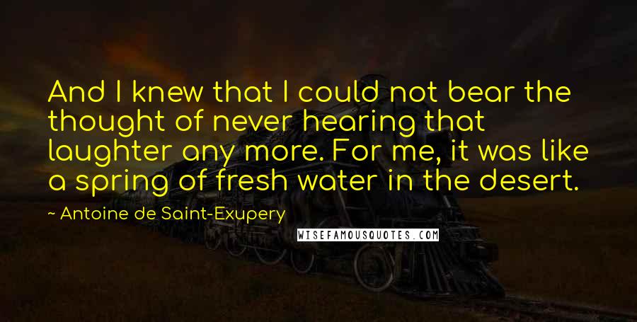 Antoine De Saint-Exupery Quotes: And I knew that I could not bear the thought of never hearing that laughter any more. For me, it was like a spring of fresh water in the desert.