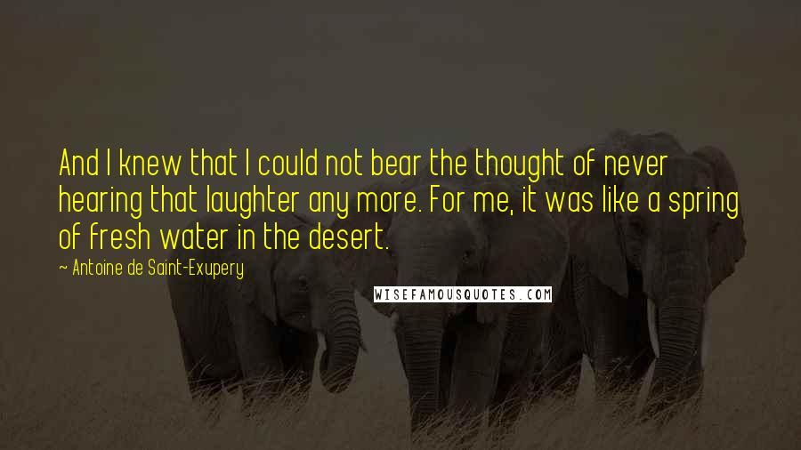 Antoine De Saint-Exupery Quotes: And I knew that I could not bear the thought of never hearing that laughter any more. For me, it was like a spring of fresh water in the desert.