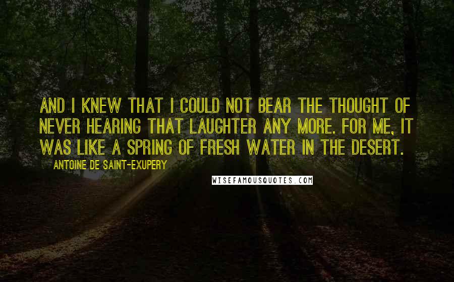 Antoine De Saint-Exupery Quotes: And I knew that I could not bear the thought of never hearing that laughter any more. For me, it was like a spring of fresh water in the desert.