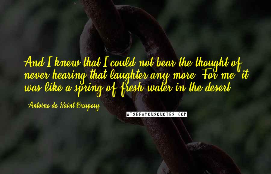 Antoine De Saint-Exupery Quotes: And I knew that I could not bear the thought of never hearing that laughter any more. For me, it was like a spring of fresh water in the desert.