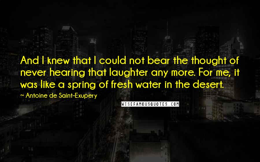 Antoine De Saint-Exupery Quotes: And I knew that I could not bear the thought of never hearing that laughter any more. For me, it was like a spring of fresh water in the desert.