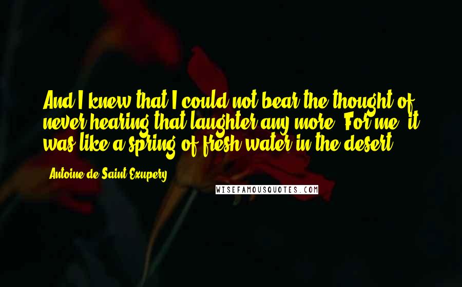 Antoine De Saint-Exupery Quotes: And I knew that I could not bear the thought of never hearing that laughter any more. For me, it was like a spring of fresh water in the desert.