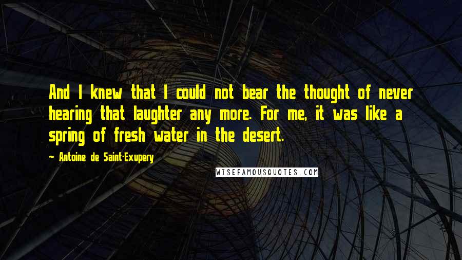 Antoine De Saint-Exupery Quotes: And I knew that I could not bear the thought of never hearing that laughter any more. For me, it was like a spring of fresh water in the desert.