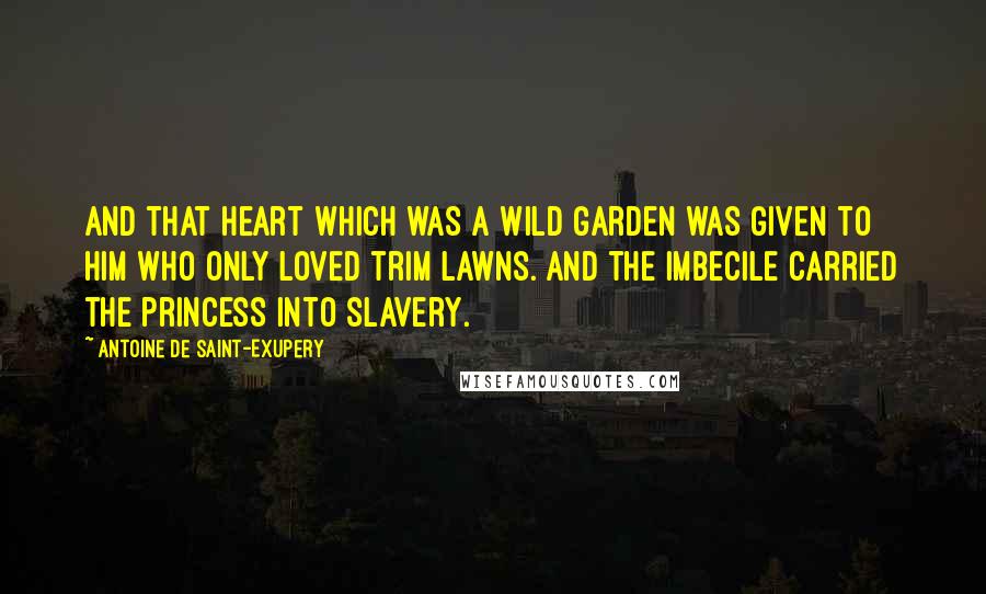 Antoine De Saint-Exupery Quotes: And that heart which was a wild garden was given to him who only loved trim lawns. And the imbecile carried the princess into slavery.