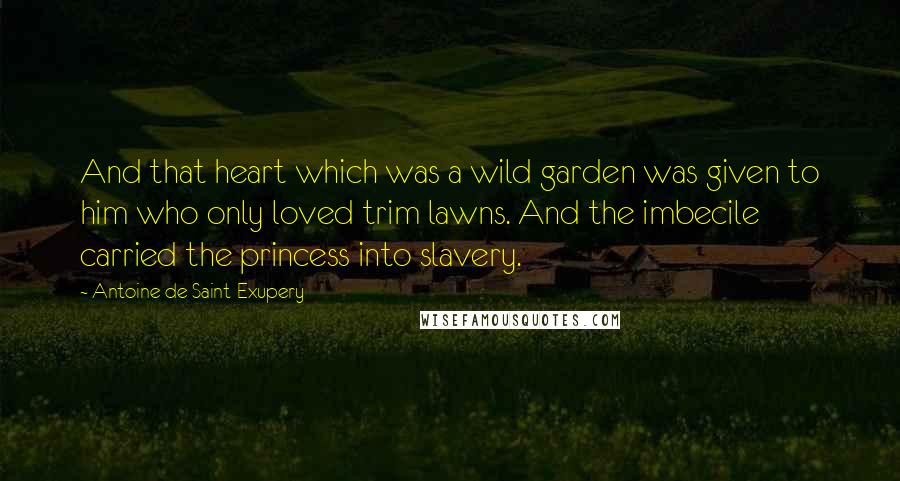 Antoine De Saint-Exupery Quotes: And that heart which was a wild garden was given to him who only loved trim lawns. And the imbecile carried the princess into slavery.