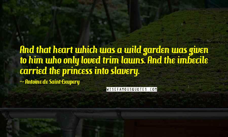 Antoine De Saint-Exupery Quotes: And that heart which was a wild garden was given to him who only loved trim lawns. And the imbecile carried the princess into slavery.