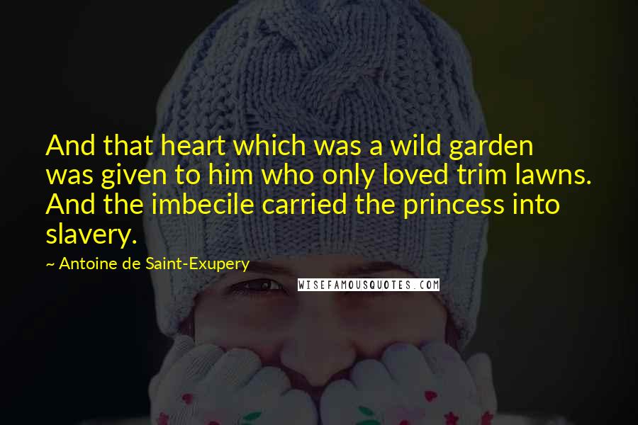 Antoine De Saint-Exupery Quotes: And that heart which was a wild garden was given to him who only loved trim lawns. And the imbecile carried the princess into slavery.