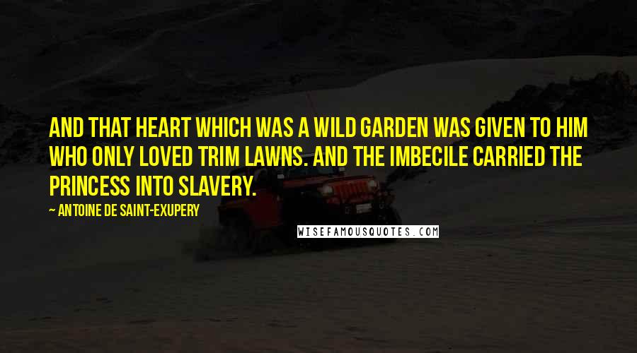 Antoine De Saint-Exupery Quotes: And that heart which was a wild garden was given to him who only loved trim lawns. And the imbecile carried the princess into slavery.