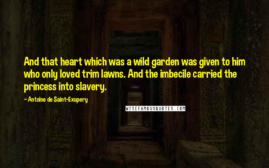 Antoine De Saint-Exupery Quotes: And that heart which was a wild garden was given to him who only loved trim lawns. And the imbecile carried the princess into slavery.