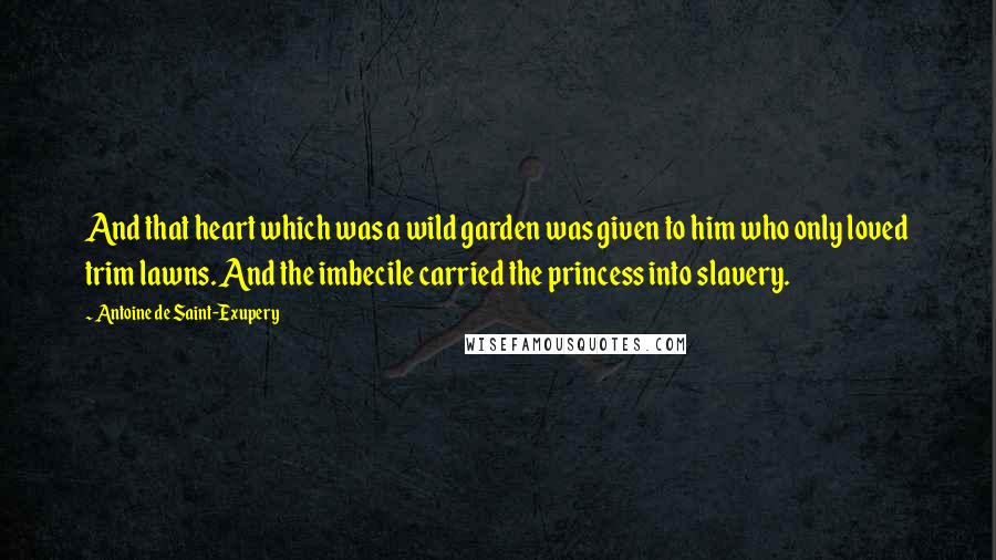 Antoine De Saint-Exupery Quotes: And that heart which was a wild garden was given to him who only loved trim lawns. And the imbecile carried the princess into slavery.