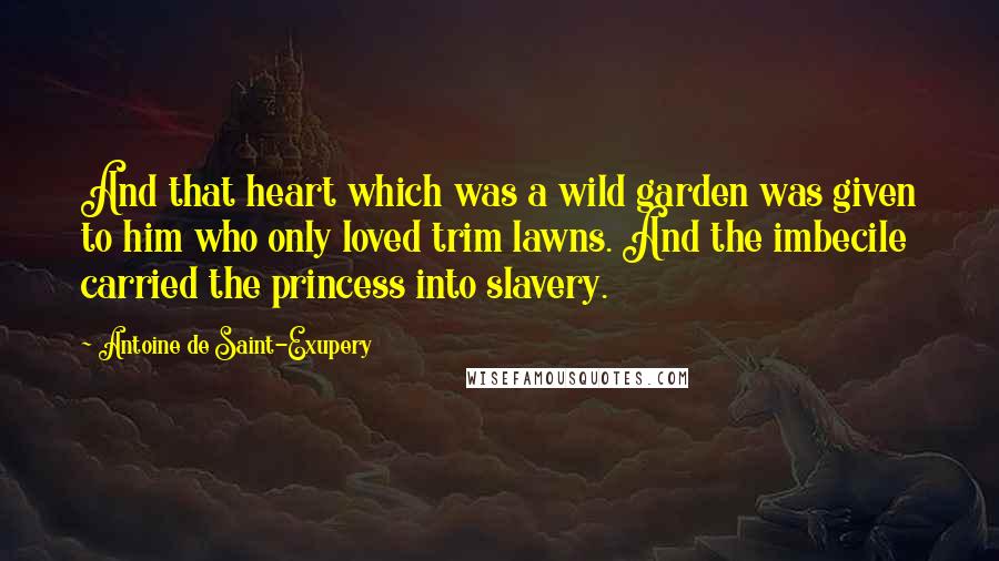 Antoine De Saint-Exupery Quotes: And that heart which was a wild garden was given to him who only loved trim lawns. And the imbecile carried the princess into slavery.