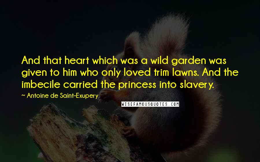 Antoine De Saint-Exupery Quotes: And that heart which was a wild garden was given to him who only loved trim lawns. And the imbecile carried the princess into slavery.