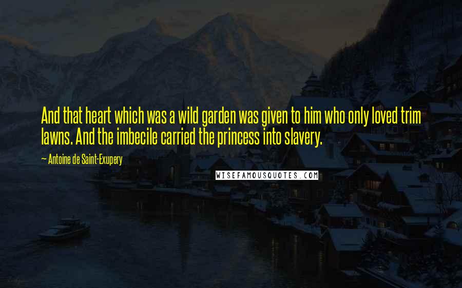 Antoine De Saint-Exupery Quotes: And that heart which was a wild garden was given to him who only loved trim lawns. And the imbecile carried the princess into slavery.