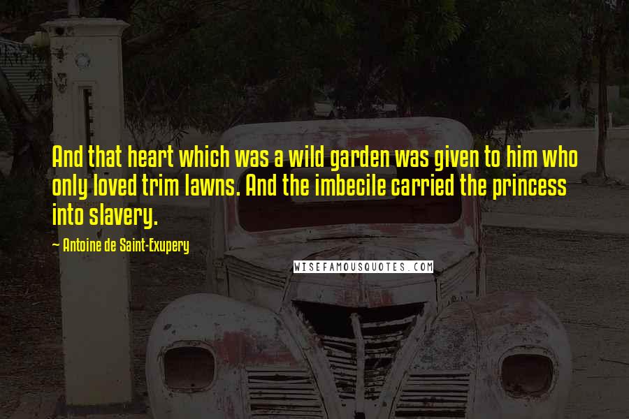 Antoine De Saint-Exupery Quotes: And that heart which was a wild garden was given to him who only loved trim lawns. And the imbecile carried the princess into slavery.