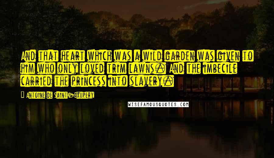 Antoine De Saint-Exupery Quotes: And that heart which was a wild garden was given to him who only loved trim lawns. And the imbecile carried the princess into slavery.