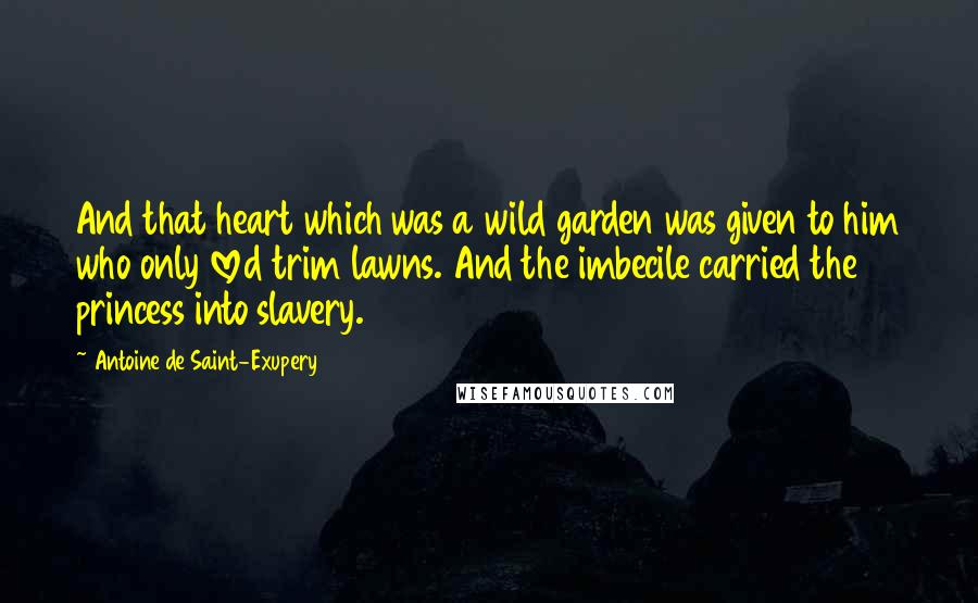 Antoine De Saint-Exupery Quotes: And that heart which was a wild garden was given to him who only loved trim lawns. And the imbecile carried the princess into slavery.