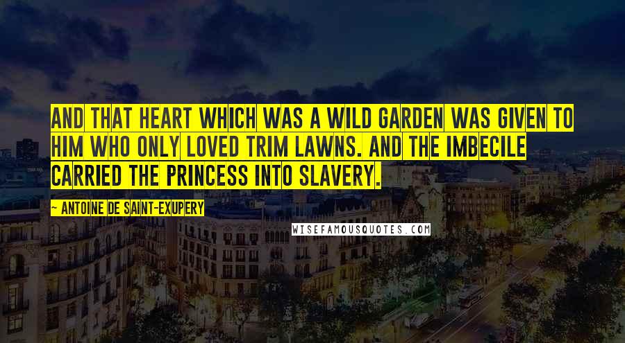 Antoine De Saint-Exupery Quotes: And that heart which was a wild garden was given to him who only loved trim lawns. And the imbecile carried the princess into slavery.