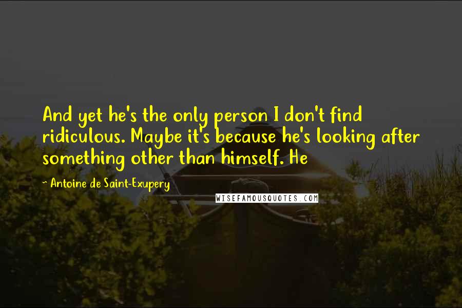 Antoine De Saint-Exupery Quotes: And yet he's the only person I don't find ridiculous. Maybe it's because he's looking after something other than himself. He