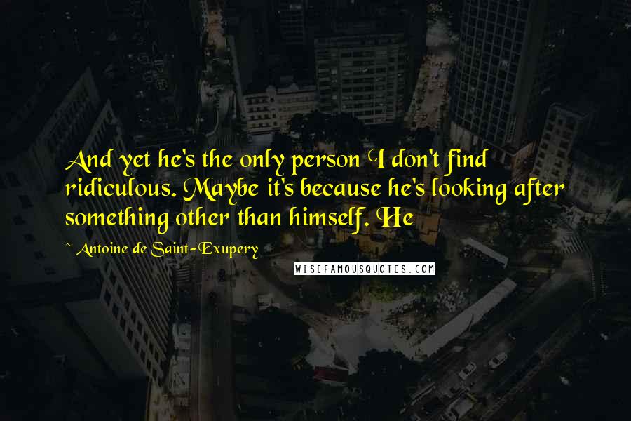 Antoine De Saint-Exupery Quotes: And yet he's the only person I don't find ridiculous. Maybe it's because he's looking after something other than himself. He