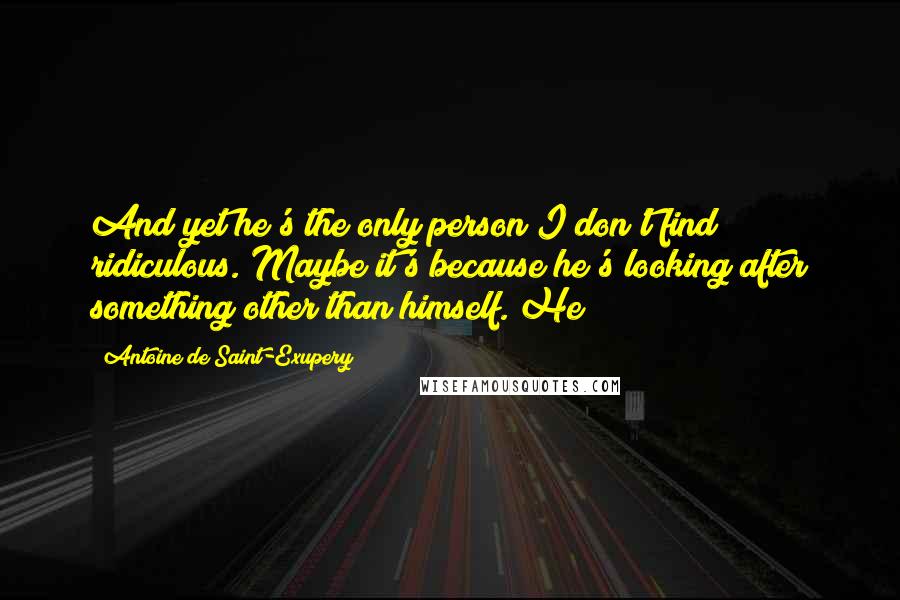 Antoine De Saint-Exupery Quotes: And yet he's the only person I don't find ridiculous. Maybe it's because he's looking after something other than himself. He