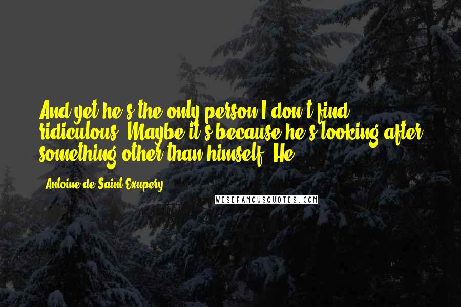 Antoine De Saint-Exupery Quotes: And yet he's the only person I don't find ridiculous. Maybe it's because he's looking after something other than himself. He