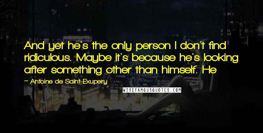 Antoine De Saint-Exupery Quotes: And yet he's the only person I don't find ridiculous. Maybe it's because he's looking after something other than himself. He