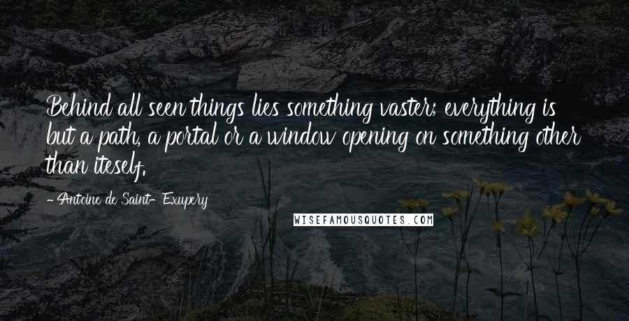 Antoine De Saint-Exupery Quotes: Behind all seen things lies something vaster; everything is but a path, a portal or a window opening on something other than iteself.