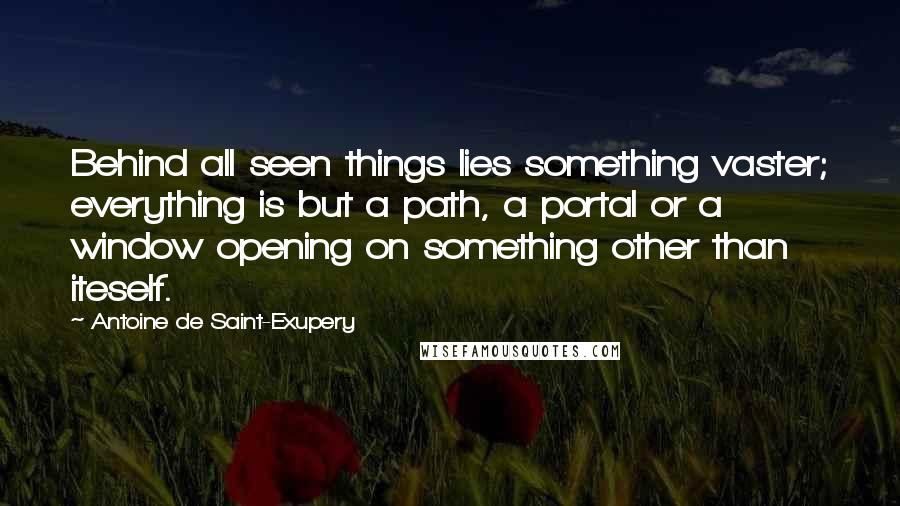 Antoine De Saint-Exupery Quotes: Behind all seen things lies something vaster; everything is but a path, a portal or a window opening on something other than iteself.