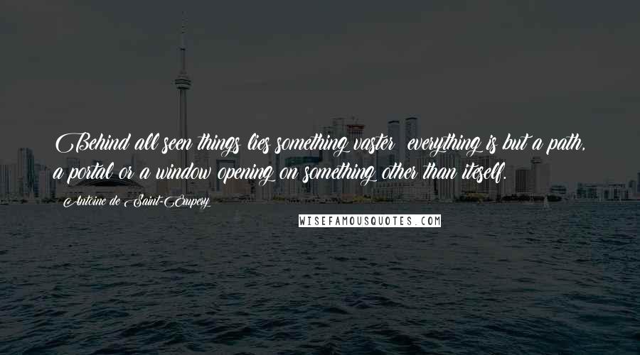 Antoine De Saint-Exupery Quotes: Behind all seen things lies something vaster; everything is but a path, a portal or a window opening on something other than iteself.