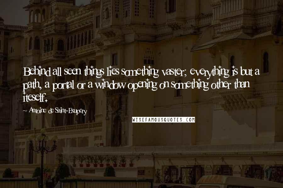 Antoine De Saint-Exupery Quotes: Behind all seen things lies something vaster; everything is but a path, a portal or a window opening on something other than iteself.