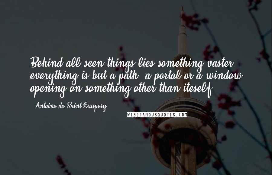 Antoine De Saint-Exupery Quotes: Behind all seen things lies something vaster; everything is but a path, a portal or a window opening on something other than iteself.