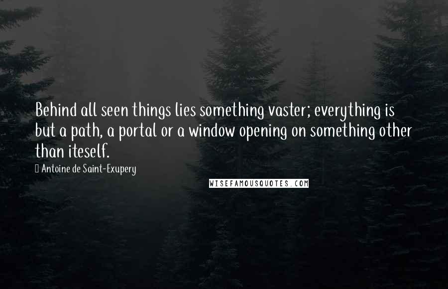 Antoine De Saint-Exupery Quotes: Behind all seen things lies something vaster; everything is but a path, a portal or a window opening on something other than iteself.