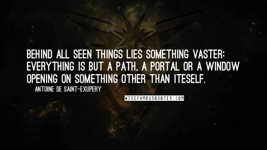 Antoine De Saint-Exupery Quotes: Behind all seen things lies something vaster; everything is but a path, a portal or a window opening on something other than iteself.