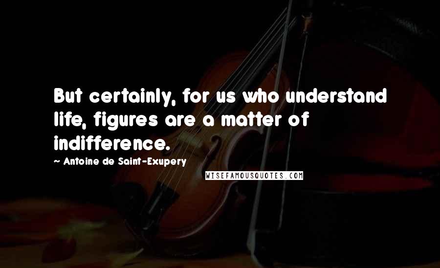 Antoine De Saint-Exupery Quotes: But certainly, for us who understand life, figures are a matter of indifference.