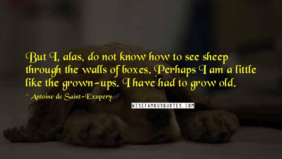 Antoine De Saint-Exupery Quotes: But I, alas, do not know how to see sheep through the walls of boxes. Perhaps I am a little like the grown-ups. I have had to grow old.